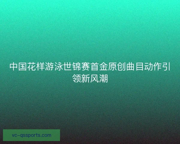 中国花样游泳世锦赛首金原创曲目动作引领新风潮