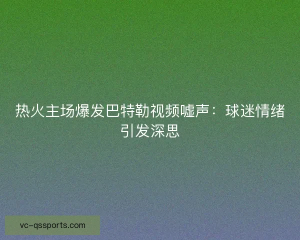 热火主场爆发巴特勒视频嘘声：球迷情绪引发深思
