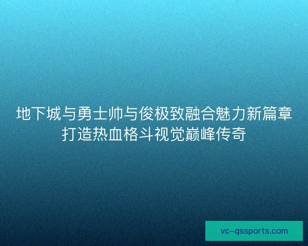 地下城与勇士帅与俊极致融合魅力新篇章打造热血格斗视觉巅峰传奇