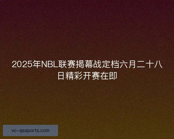 2025年NBL联赛揭幕战定档六月二十八日精彩开赛在即